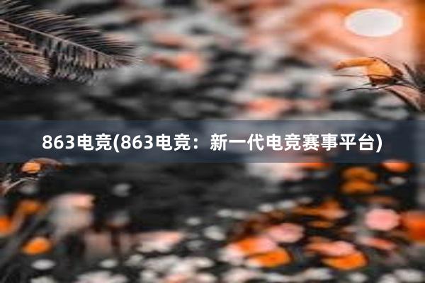 863电竞(863电竞：新一代电竞赛事平台)